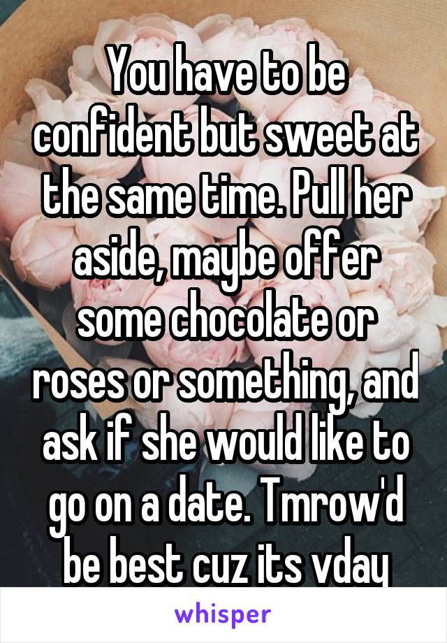 You have to be confident but sweet at the same time. Pull her aside, maybe offer some chocolate or roses or something, and ask if she would like to go on a date. Tmrow'd be best cuz its vday