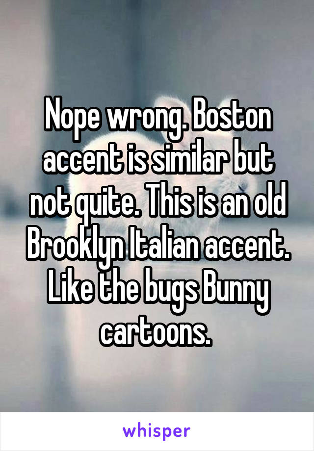 Nope wrong. Boston accent is similar but not quite. This is an old Brooklyn Italian accent. Like the bugs Bunny cartoons. 