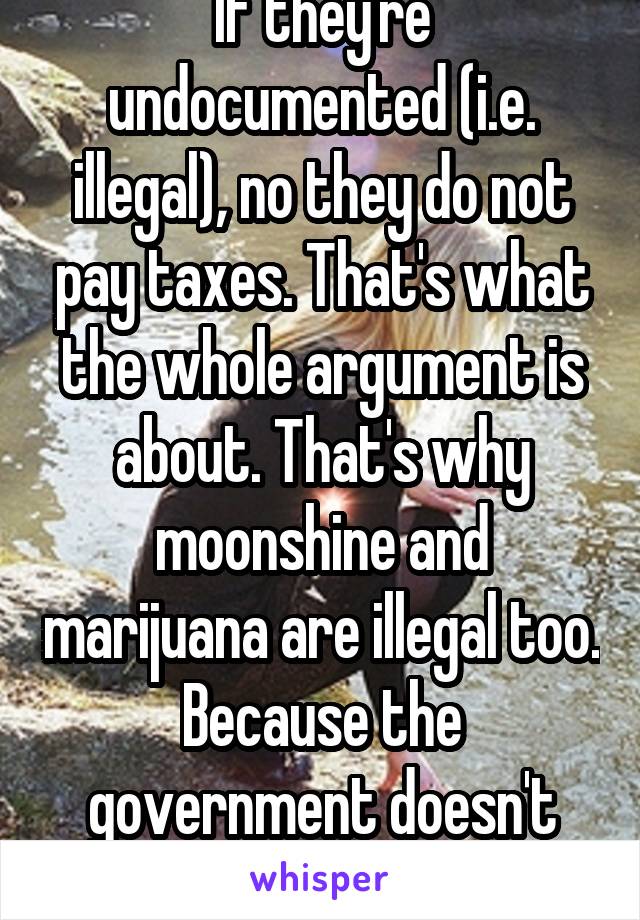 If they're undocumented (i.e. illegal), no they do not pay taxes. That's what the whole argument is about. That's why moonshine and marijuana are illegal too. Because the government doesn't get money