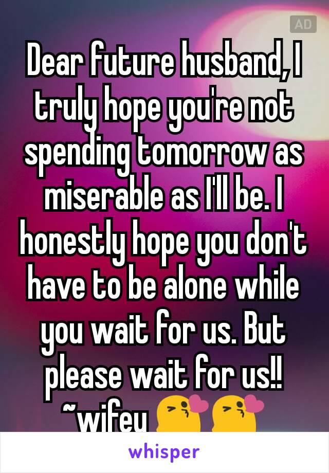 Dear future husband, I truly hope you're not spending tomorrow as miserable as I'll be. I honestly hope you don't have to be alone while you wait for us. But please wait for us!!~wifey 😘😘