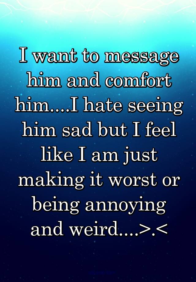 i-want-to-message-him-and-comfort-him-i-hate-seeing-him-sad-but-i