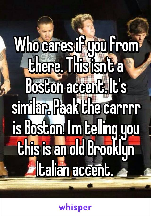 Who cares if you from there. This isn't a Boston accent. It's similar. Paak the carrrr is Boston. I'm telling you this is an old Brooklyn Italian accent. 