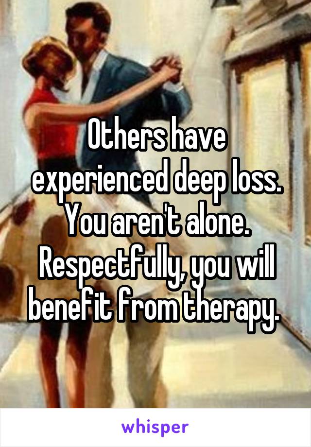 Others have experienced deep loss. You aren't alone. Respectfully, you will benefit from therapy. 