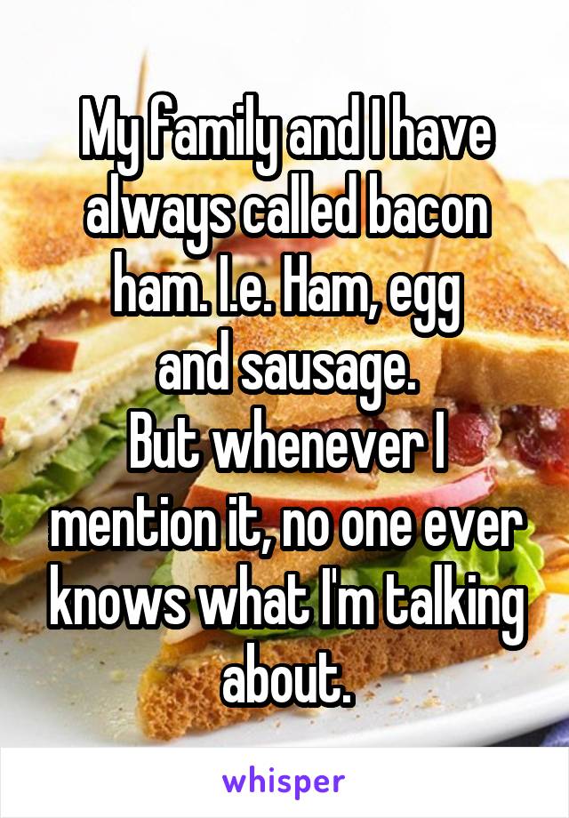 My family and I have
always called bacon
ham. I.e. Ham, egg
and sausage.
But whenever I mention it, no one ever knows what I'm talking about.