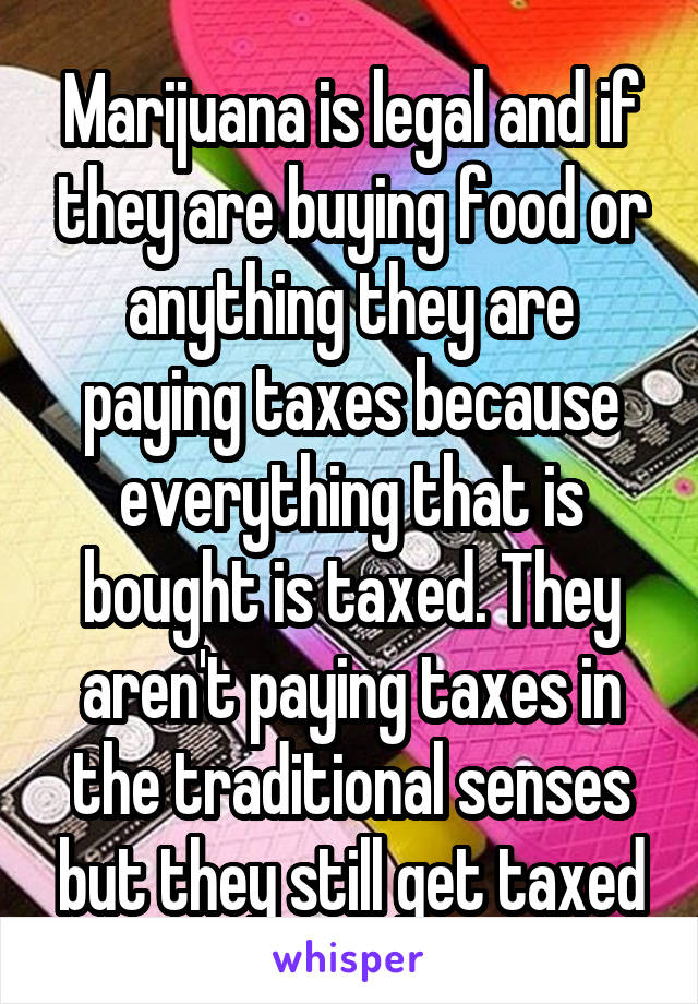 Marijuana is legal and if they are buying food or anything they are paying taxes because everything that is bought is taxed. They aren't paying taxes in the traditional senses but they still get taxed
