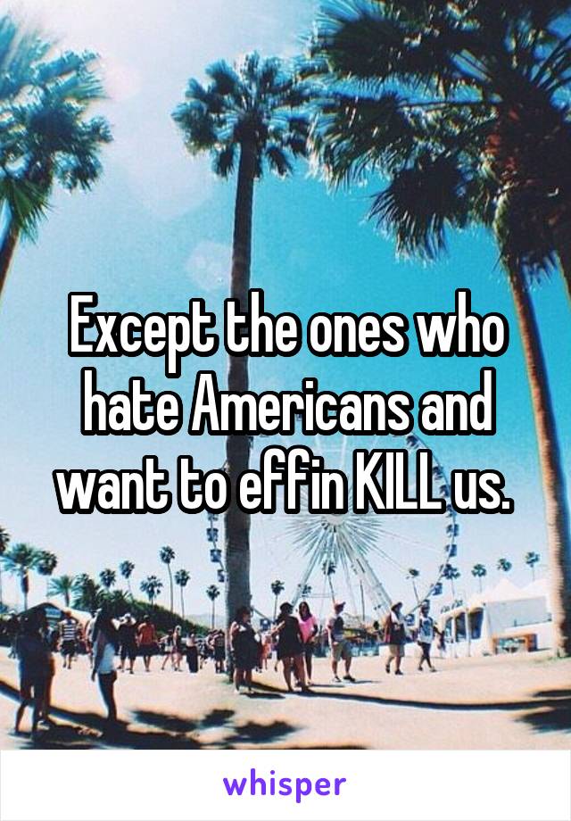 Except the ones who hate Americans and want to effin KILL us. 