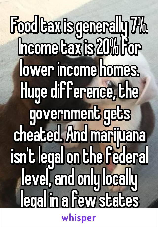 Food tax is generally 7%. Income tax is 20% for lower income homes. Huge difference, the government gets cheated. And marijuana isn't legal on the federal level, and only locally legal in a few states