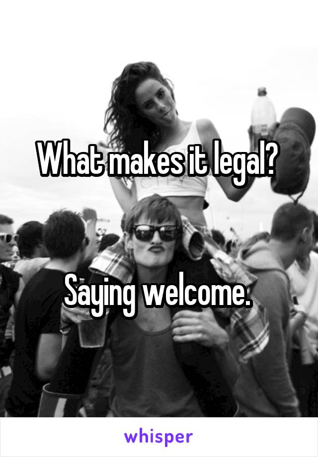 What makes it legal? 


Saying welcome. 