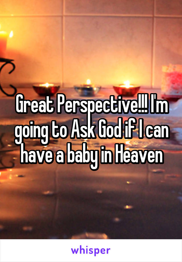 Great Perspective!!! I'm going to Ask God if I can have a baby in Heaven