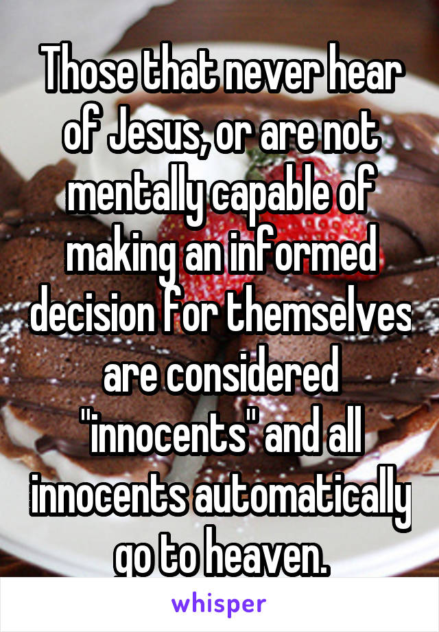 Those that never hear of Jesus, or are not mentally capable of making an informed decision for themselves are considered "innocents" and all innocents automatically go to heaven.