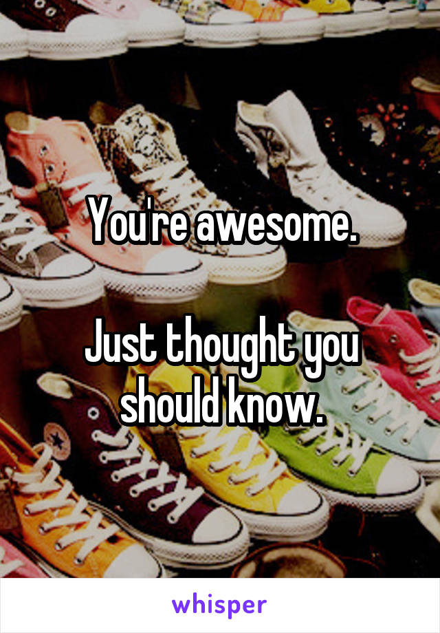 You're awesome.

Just thought you should know.