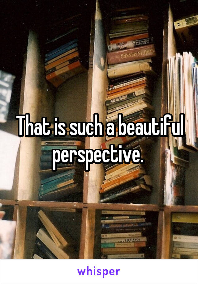 That is such a beautiful perspective. 