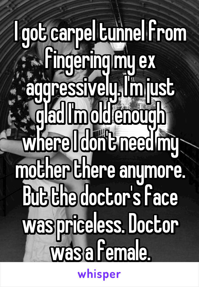 I got carpel tunnel from fingering my ex aggressively. I'm just glad I'm old enough where I don't need my mother there anymore. But the doctor's face was priceless. Doctor was a female.