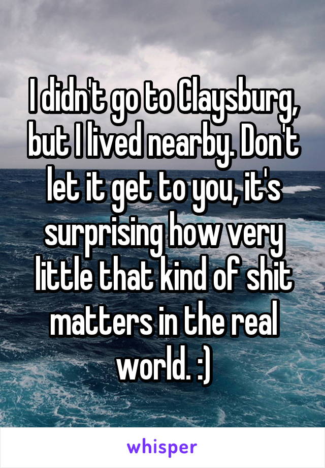 I didn't go to Claysburg, but I lived nearby. Don't let it get to you, it's surprising how very little that kind of shit matters in the real world. :)