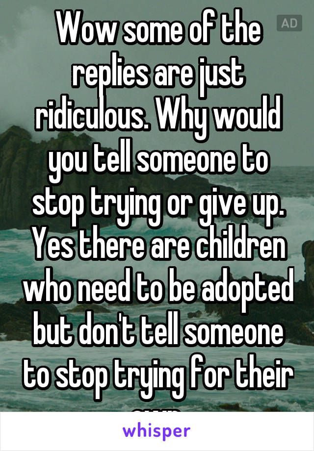 Wow some of the replies are just ridiculous. Why would you tell someone to stop trying or give up. Yes there are children who need to be adopted but don't tell someone to stop trying for their own.