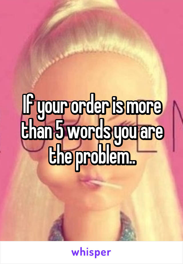 If your order is more than 5 words you are the problem..