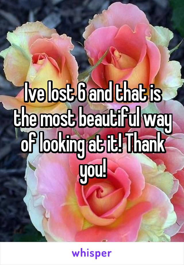 Ive lost 6 and that is the most beautiful way of looking at it! Thank you!