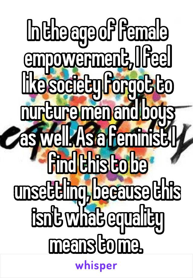 In the age of female empowerment, I feel like society forgot to nurture men and boys as well. As a feminist I find this to be unsettling, because this isn't what equality means to me. 