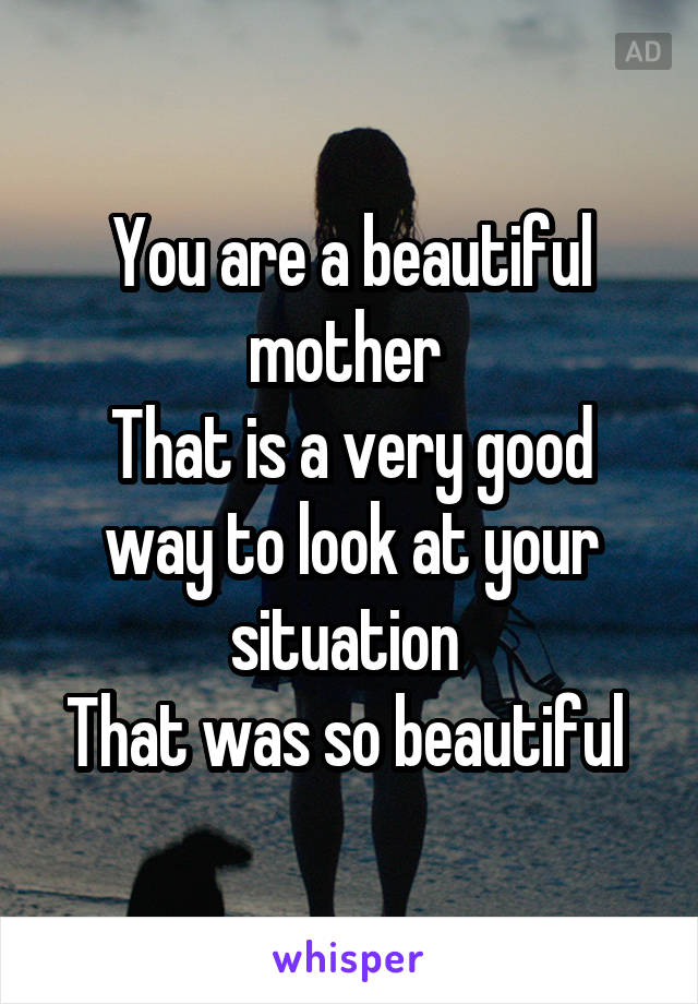 You are a beautiful mother 
That is a very good way to look at your situation 
That was so beautiful 