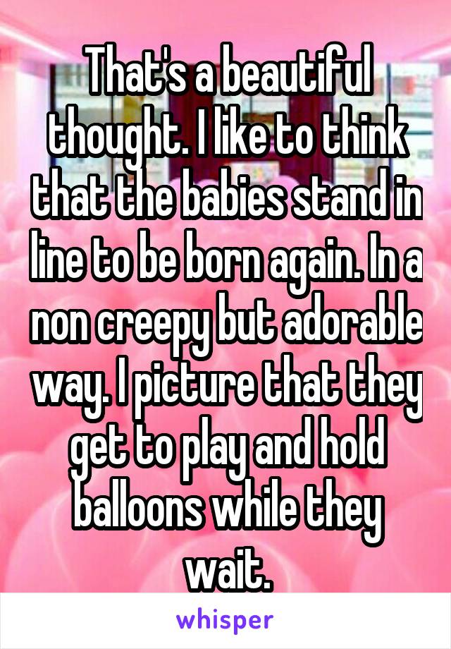 That's a beautiful thought. I like to think that the babies stand in line to be born again. In a non creepy but adorable way. I picture that they get to play and hold balloons while they wait.