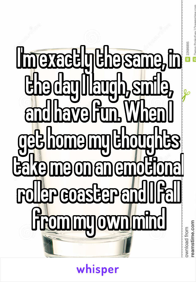 I'm exactly the same, in the day I laugh, smile, and have fun. When I get home my thoughts take me on an emotional roller coaster and I fall from my own mind