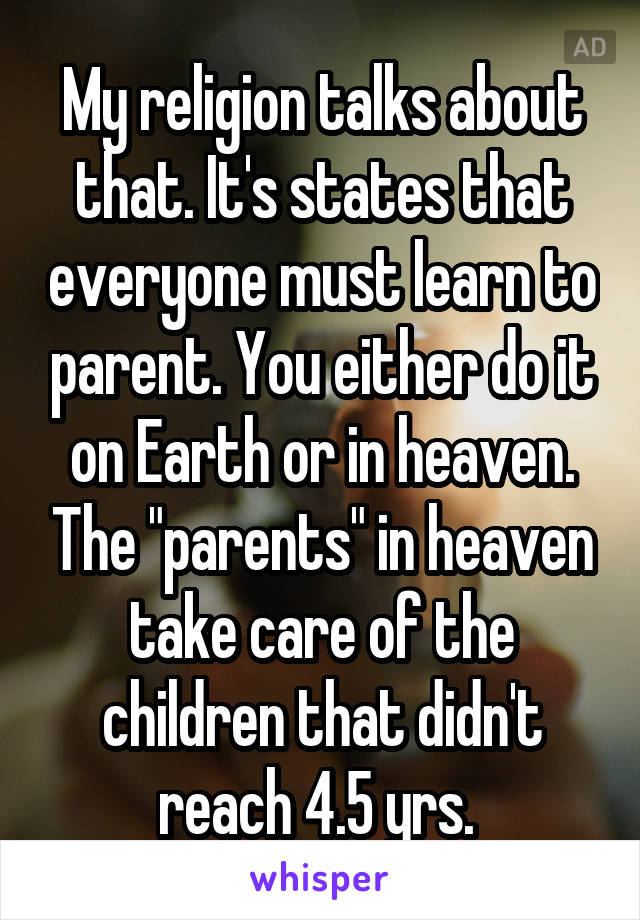 My religion talks about that. It's states that everyone must learn to parent. You either do it on Earth or in heaven. The "parents" in heaven take care of the children that didn't reach 4.5 yrs. 