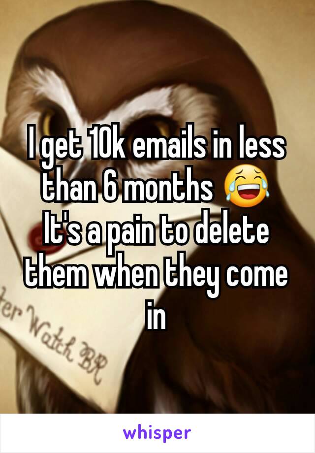 I get 10k emails in less than 6 months 😂
It's a pain to delete them when they come in
