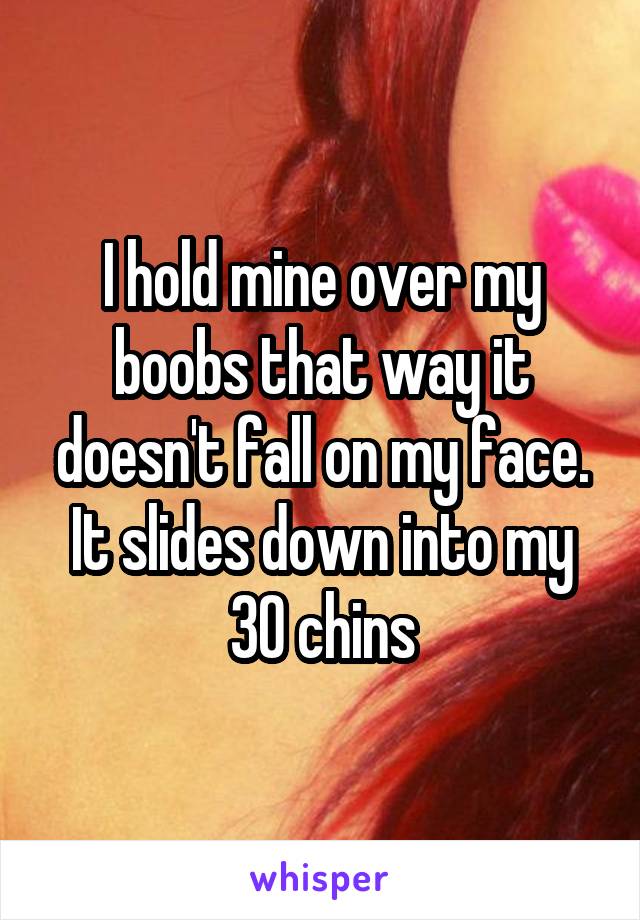 I hold mine over my boobs that way it doesn't fall on my face. It slides down into my 30 chins
