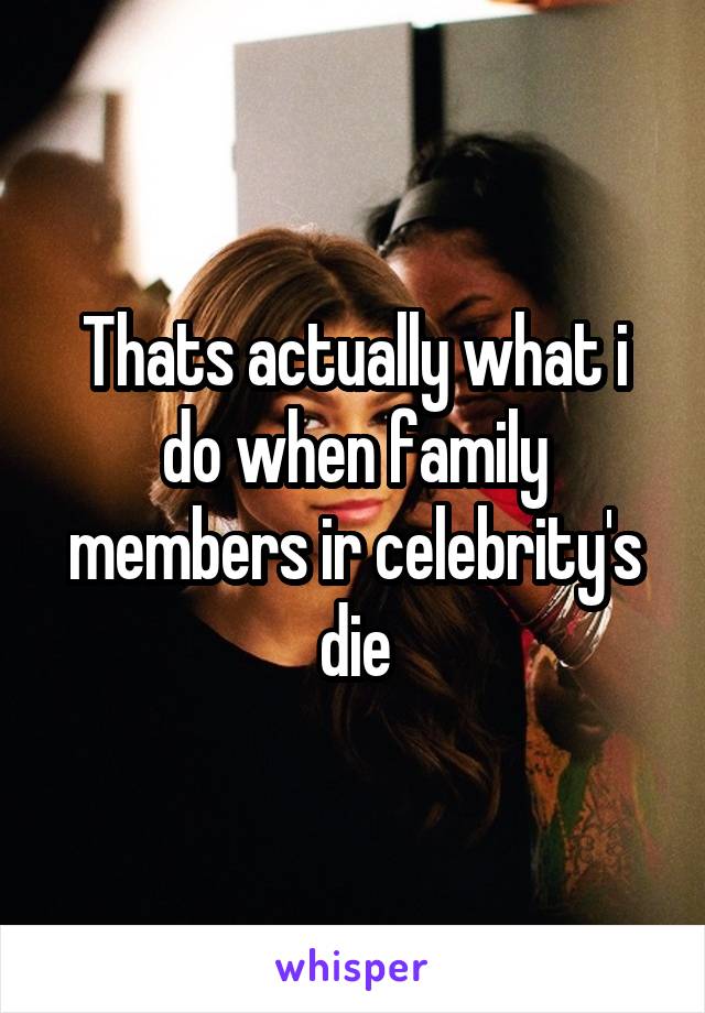 Thats actually what i do when family members ir celebrity's die