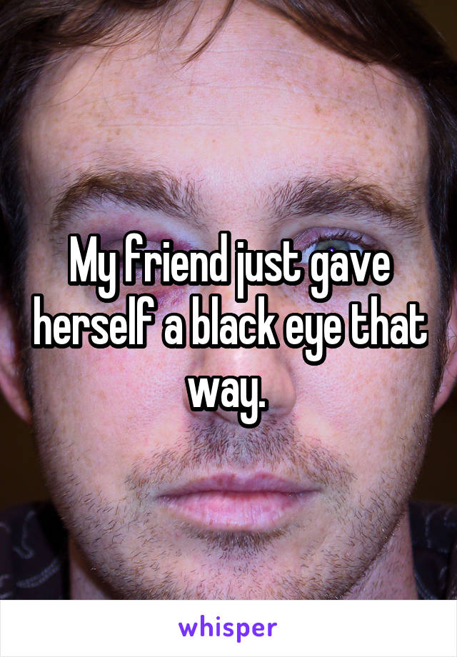 My friend just gave herself a black eye that way. 