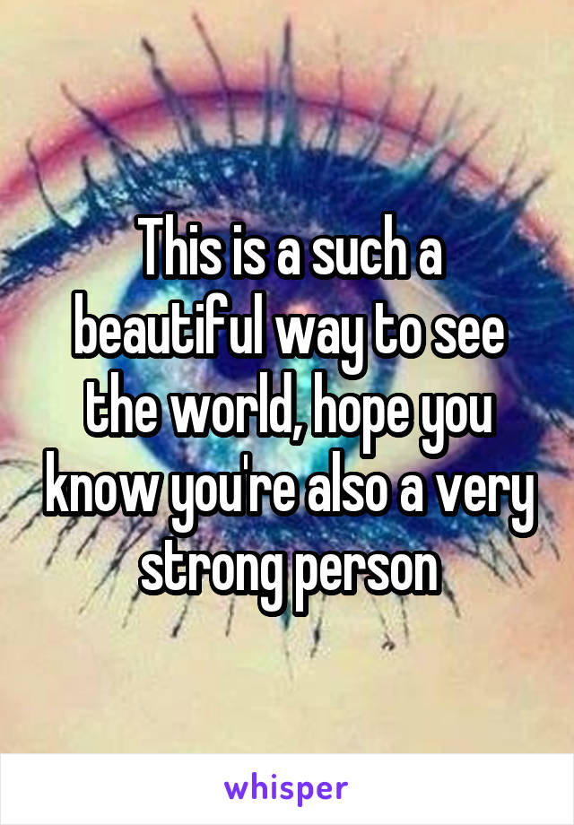 This is a such a beautiful way to see the world, hope you know you're also a very strong person