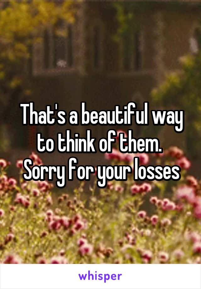 That's a beautiful way to think of them. 
Sorry for your losses