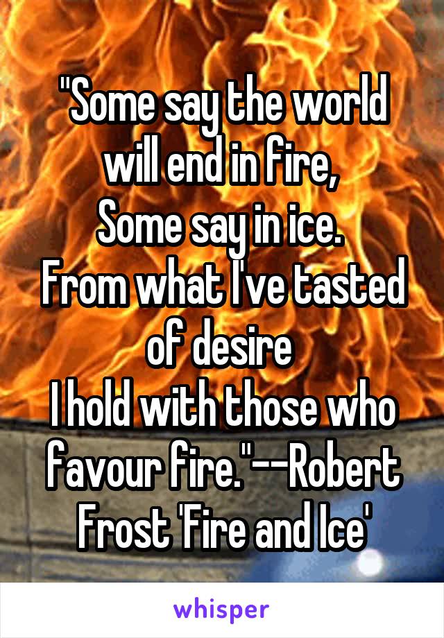 "Some say the world will end in fire, 
Some say in ice. 
From what I've tasted of desire 
I hold with those who favour fire."--Robert Frost 'Fire and Ice'