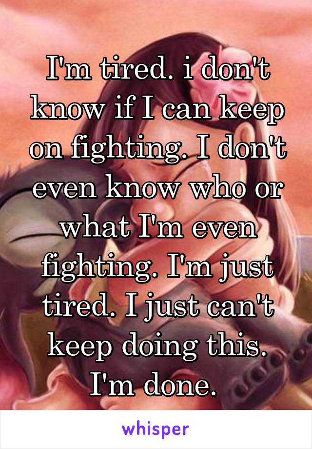 I'm tired. i don't know if I can keep on fighting. I don't even know who or what I'm even fighting. I'm just tired. I just can't keep doing this. I'm done. 