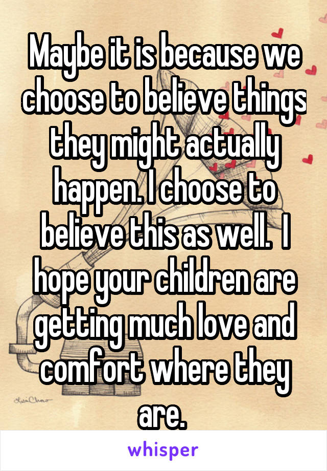 Maybe it is because we choose to believe things they might actually happen. I choose to believe this as well.  I hope your children are getting much love and comfort where they are. 