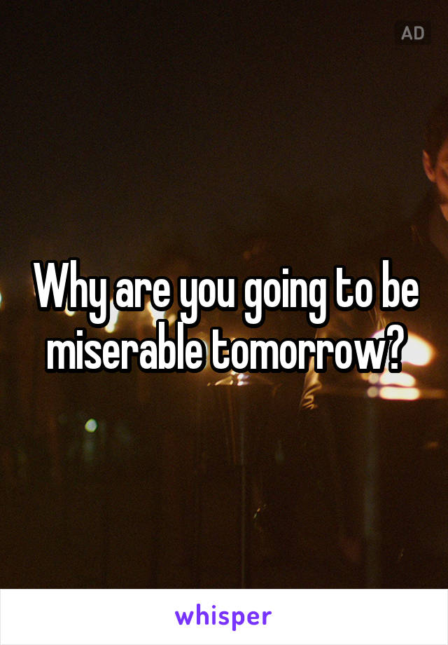 Why are you going to be miserable tomorrow?