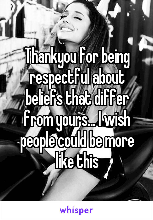 Thankyou for being respectful about beliefs that differ from yours... I wish people could be more like this