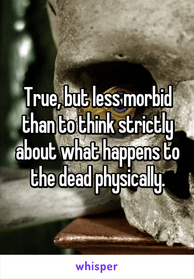 True, but less morbid than to think strictly about what happens to the dead physically.