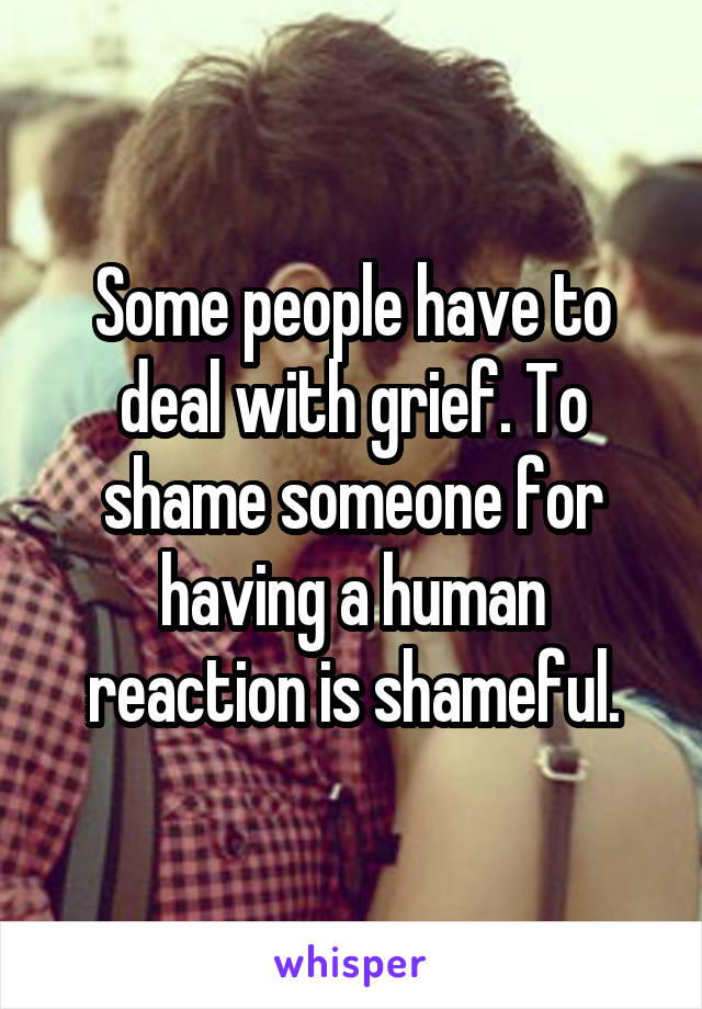 Some people have to deal with grief. To shame someone for having a human reaction is shameful.