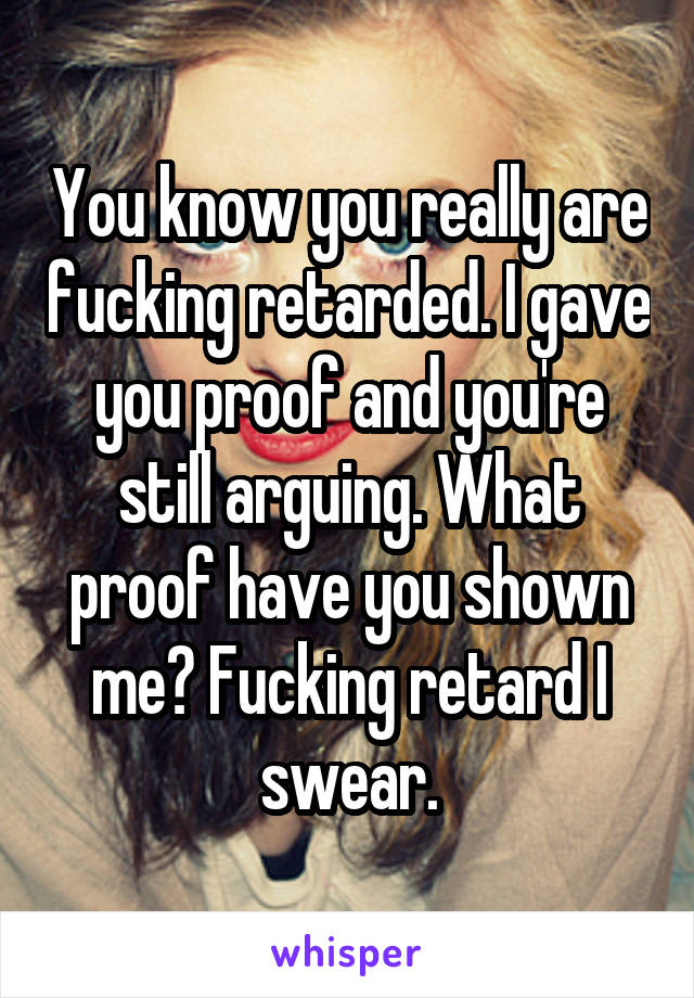 You know you really are fucking retarded. I gave you proof and you're still arguing. What proof have you shown me? Fucking retard I swear.