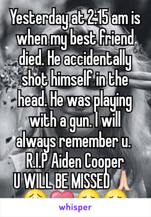 Yesterday at 2:15 am is when my best friend died. He accidentally shot himself in the head. He was playing with a gun. I will always remember u. 
R.I.P Aiden Cooper
U WILL BE MISSED🙏😟❤😞😢