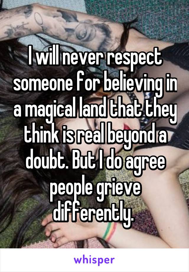 I will never respect someone for believing in a magical land that they think is real beyond a doubt. But I do agree people grieve differently. 