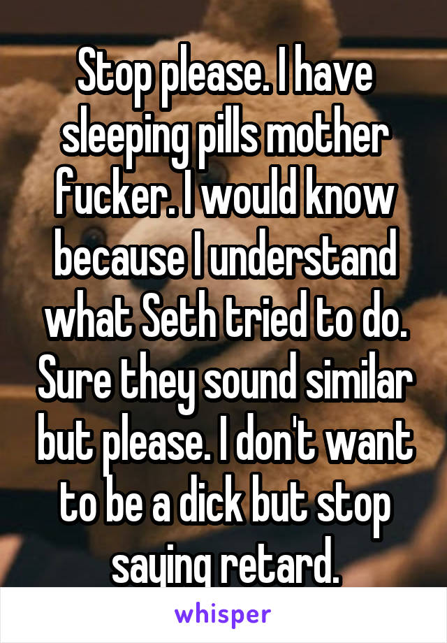 Stop please. I have sleeping pills mother fucker. I would know because I understand what Seth tried to do. Sure they sound similar but please. I don't want to be a dick but stop saying retard.