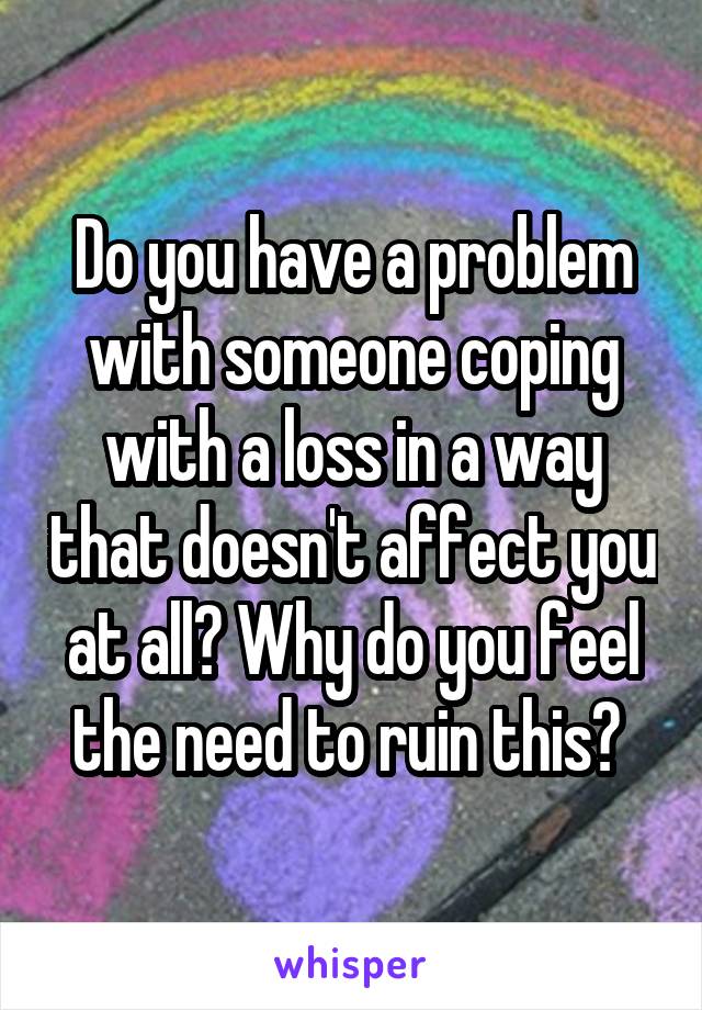 Do you have a problem with someone coping with a loss in a way that doesn't affect you at all? Why do you feel the need to ruin this? 