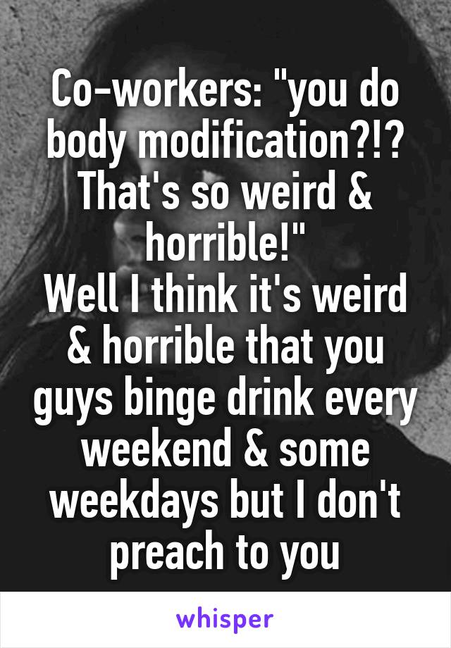 Co-workers: "you do body modification?!? That's so weird & horrible!"
Well I think it's weird & horrible that you guys binge drink every weekend & some weekdays but I don't preach to you