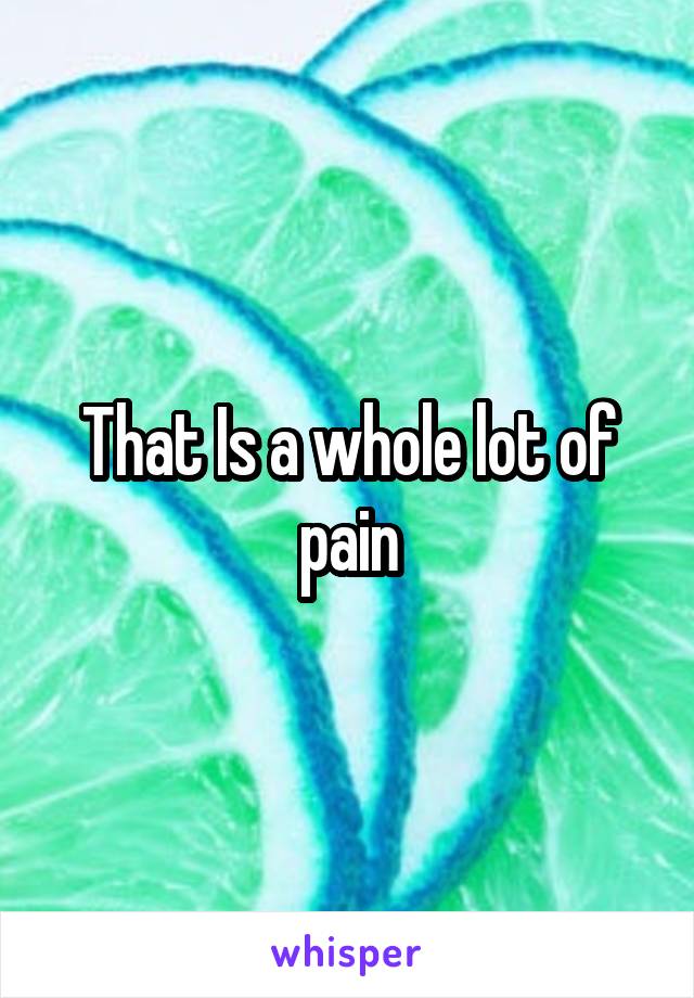 That Is a whole lot of pain