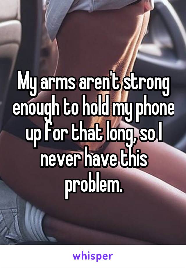 My arms aren't strong enough to hold my phone up for that long, so I never have this problem.