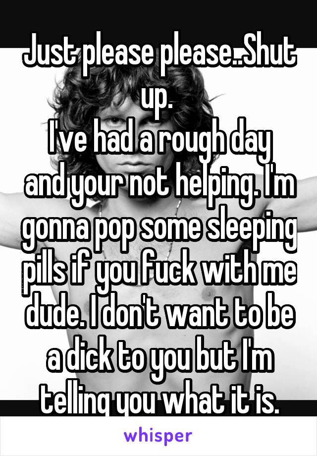 Just please please..Shut up. 
I've had a rough day and your not helping. I'm gonna pop some sleeping pills if you fuck with me dude. I don't want to be a dick to you but I'm telling you what it is.