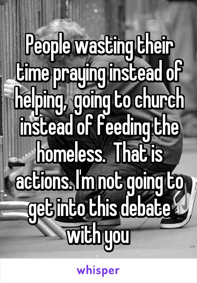 People wasting their time praying instead of helping,  going to church instead of feeding the homeless.  That is actions. I'm not going to get into this debate with you 