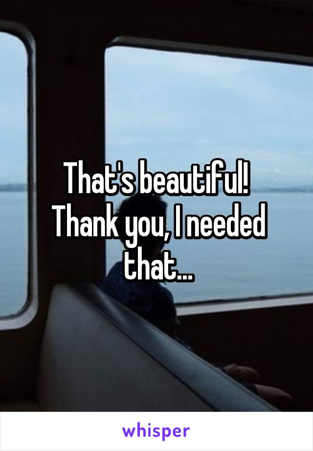 That's beautiful! 
Thank you, I needed that...